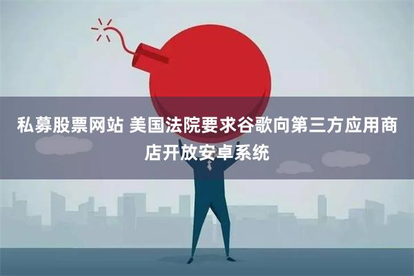 私募股票网站 美国法院要求谷歌向第三方应用商店开放安卓系统