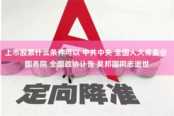 上市股票什么条件可以 中共中央 全国人大常委会 国务院 全国政协讣告 吴邦国同志逝世