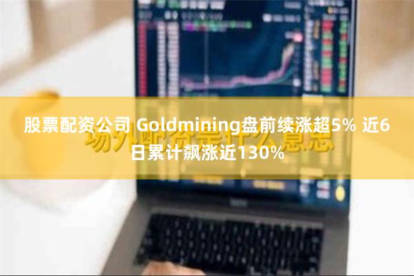 股票配资公司 Goldmining盘前续涨超5% 近6日累计飙涨近130%