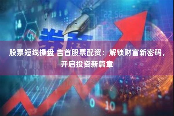 股票短线操盘 吉首股票配资：解锁财富新密码，开启投资新篇章