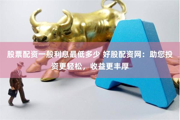 股票配资一般利息最低多少 好股配资网：助您投资更轻松，收益更丰厚
