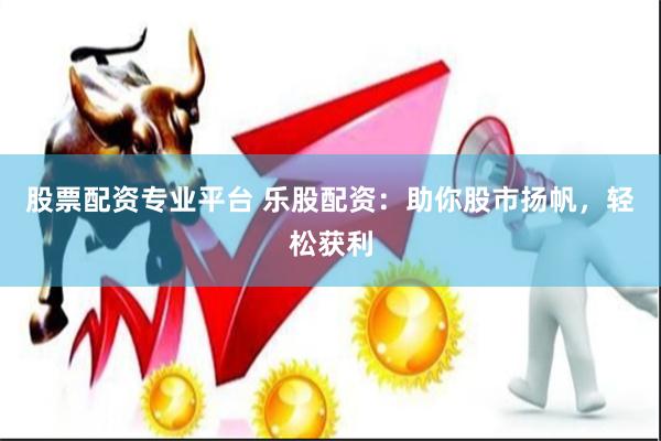 股票配资专业平台 乐股配资：助你股市扬帆，轻松获利