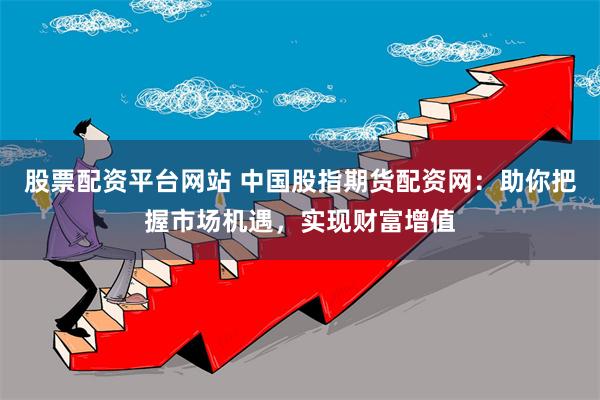 股票配资平台网站 中国股指期货配资网：助你把握市场机遇，实现财富增值
