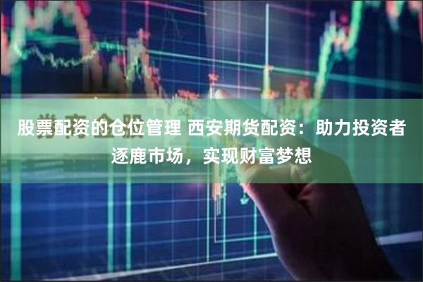股票配资的仓位管理 西安期货配资：助力投资者逐鹿市场，实现财富梦想