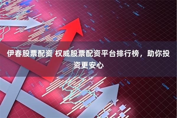 伊春股票配资 权威股票配资平台排行榜，助你投资更安心