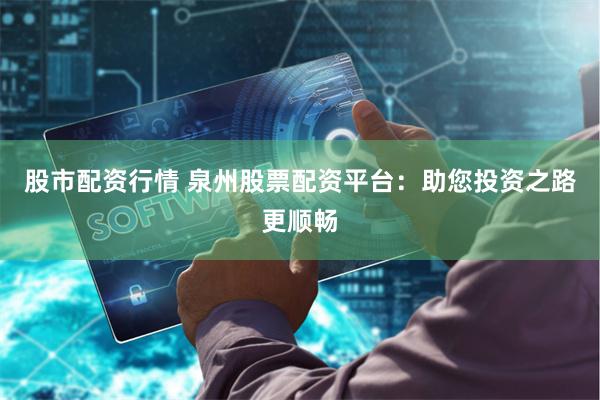 股市配资行情 泉州股票配资平台：助您投资之路更顺畅