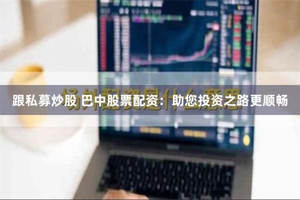 跟私募炒股 巴中股票配资：助您投资之路更顺畅