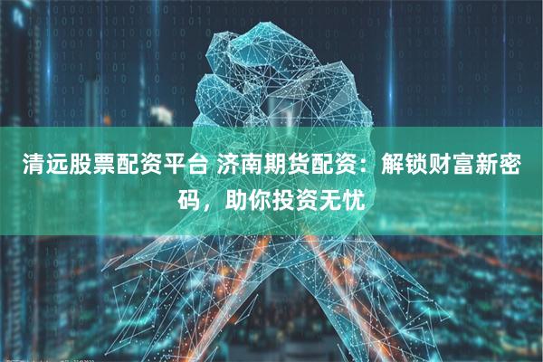 清远股票配资平台 济南期货配资：解锁财富新密码，助你投资无忧