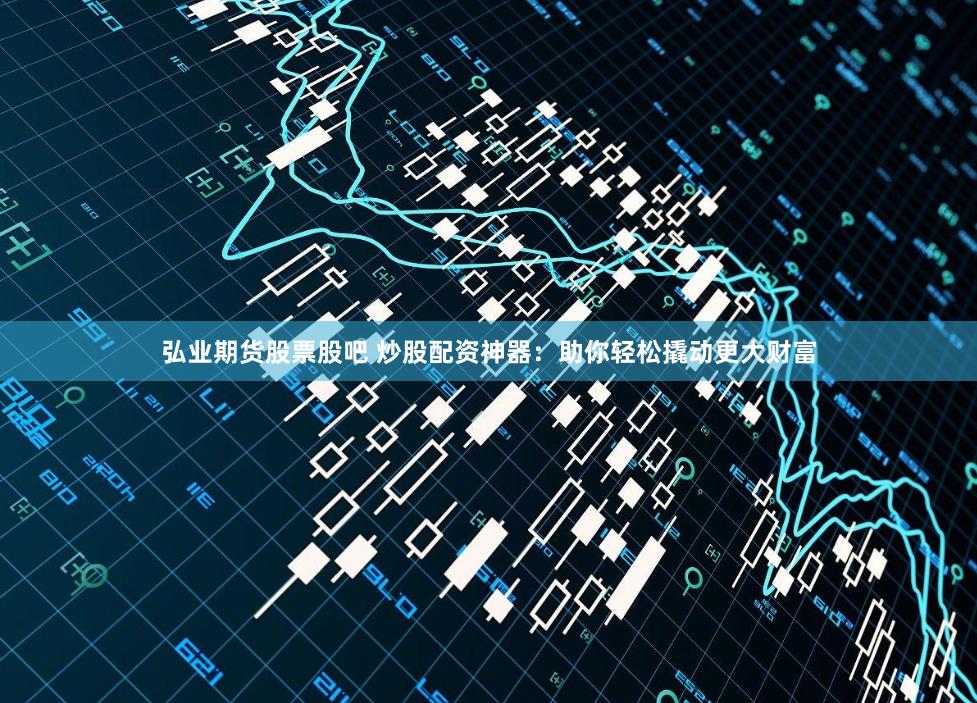 弘业期货股票股吧 炒股配资神器：助你轻松撬动更大财富