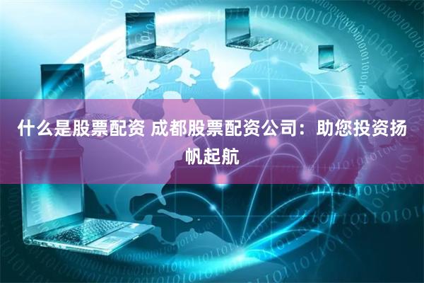 什么是股票配资 成都股票配资公司：助您投资扬帆起航
