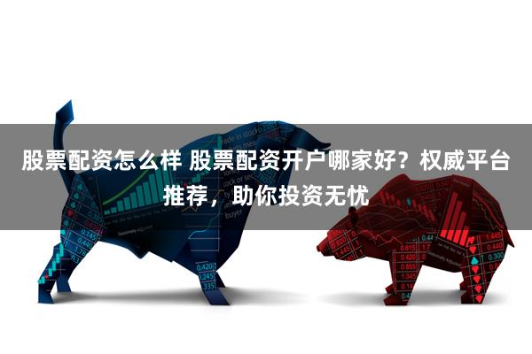 股票配资怎么样 股票配资开户哪家好？权威平台推荐，助你投资无忧