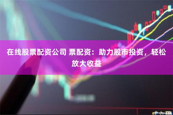 在线股票配资公司 票配资：助力股市投资，轻松放大收益