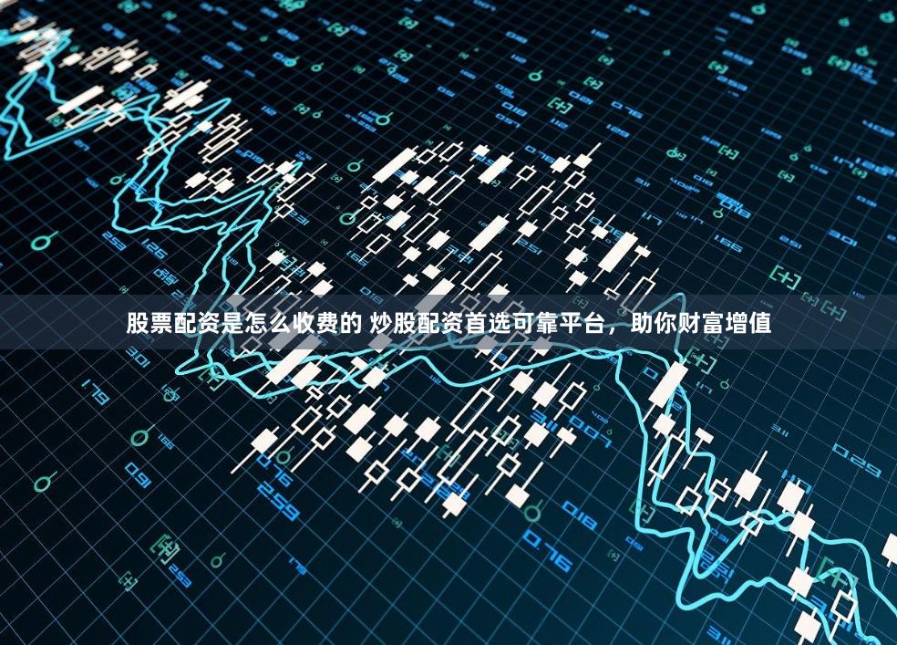 股票配资是怎么收费的 炒股配资首选可靠平台，助你财富增值