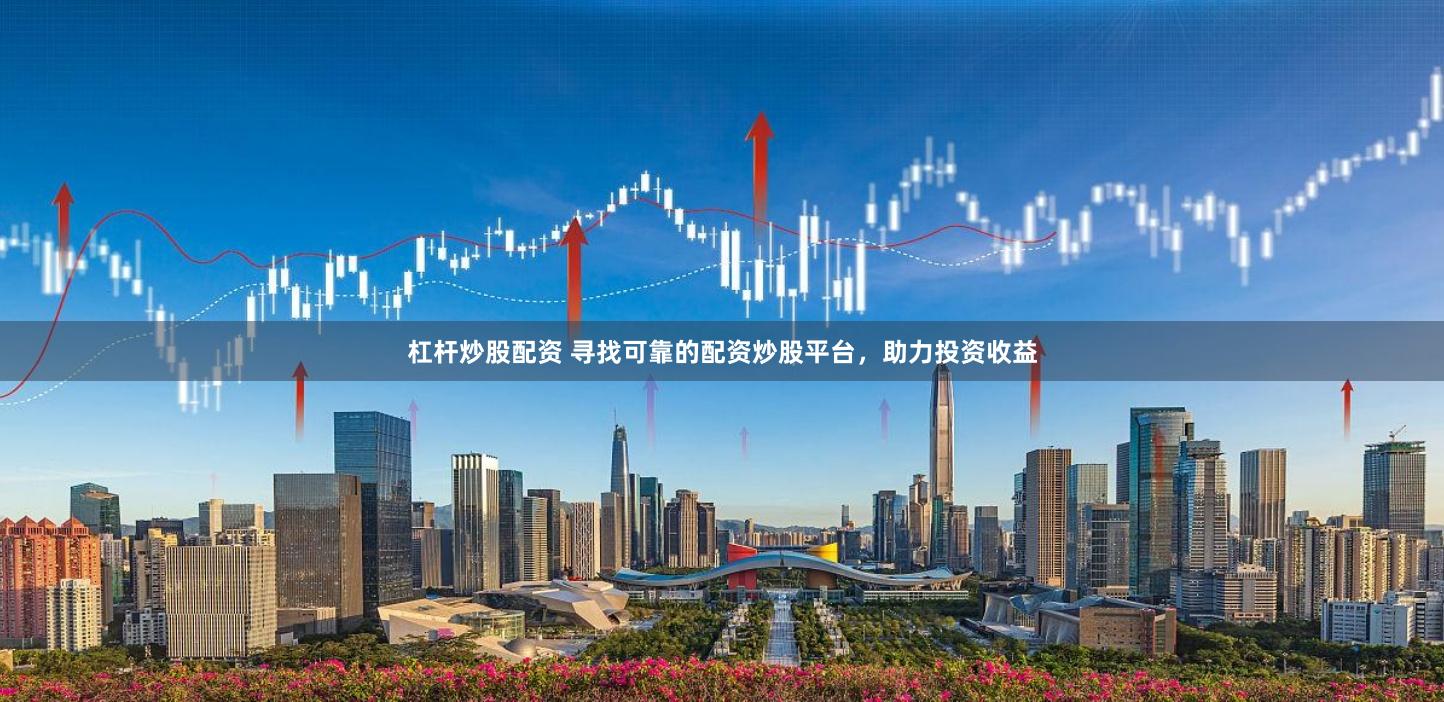 杠杆炒股配资 寻找可靠的配资炒股平台，助力投资收益