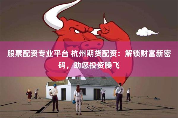股票配资专业平台 杭州期货配资:解锁财富新密码,助您投资腾飞