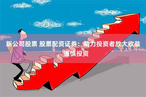新公司股票 股票配资证券:助力投资者放大收益,谨慎投资