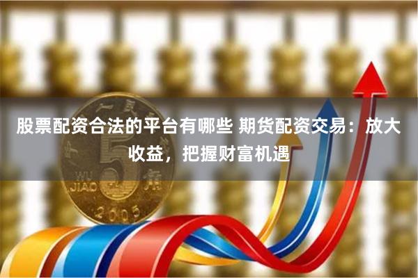 股票配资合法的平台有哪些 期货配资交易：放大收益，把握财富机遇
