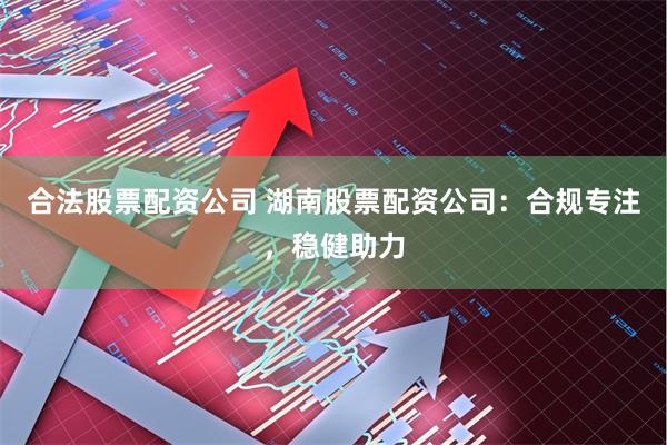 合法股票配资公司 湖南股票配资公司：合规专注，稳健助力