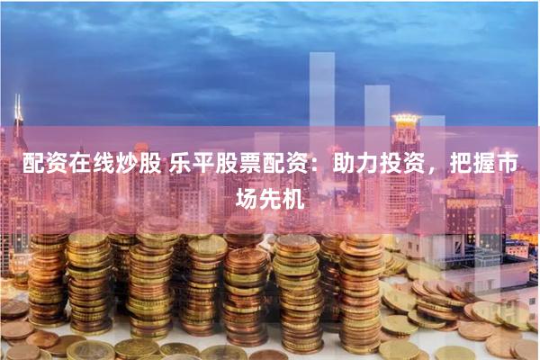配资在线炒股 乐平股票配资：助力投资，把握市场先机