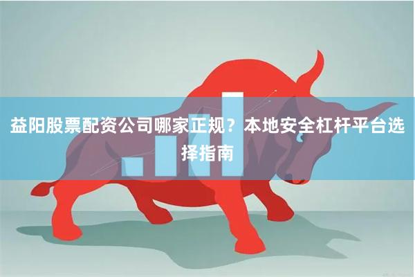 益阳股票配资公司哪家正规？本地安全杠杆平台选择指南