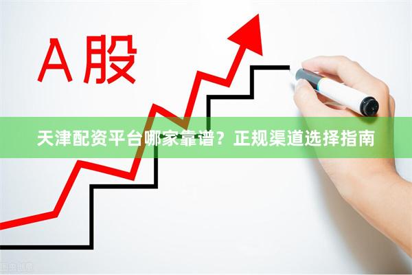 天津配资平台哪家靠谱？正规渠道选择指南